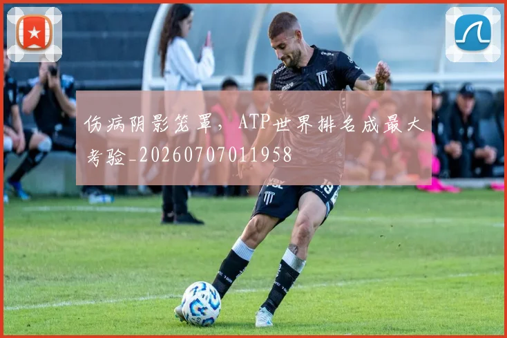 伤病阴影笼罩，ATP世界排名成最大考验_20260707011958