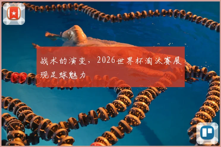 战术的演变，2026世界杯淘汰赛展现足球魅力