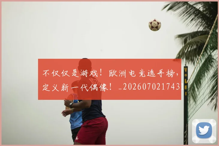 不仅仅是游戏！欧洲电竞选手榜，定义新一代偶像！_20260702174316