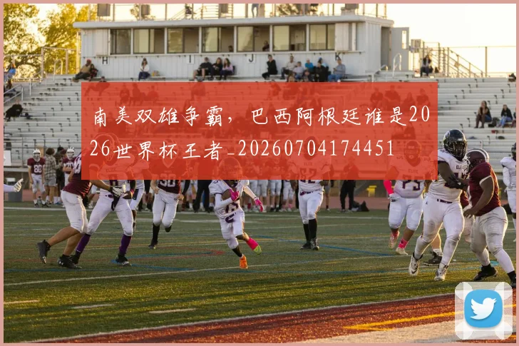 南美双雄争霸,巴西阿根廷谁是2026世界杯王者_20260704174451