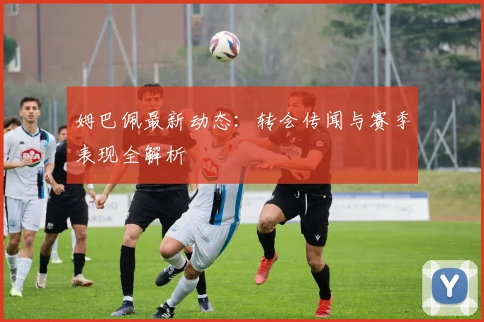 姆巴佩最新动态：转会传闻与赛季表现全解析
