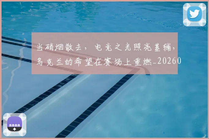 当硝烟散去,电竞之光照亮基辅,乌克兰的希望在赛场上重燃_20260605000740