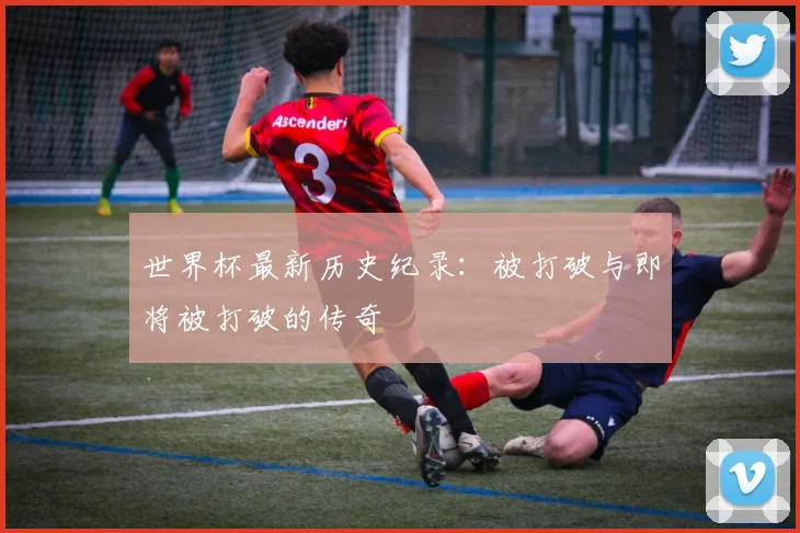 世界杯最新历史纪录：被打破与即将被打破的传奇