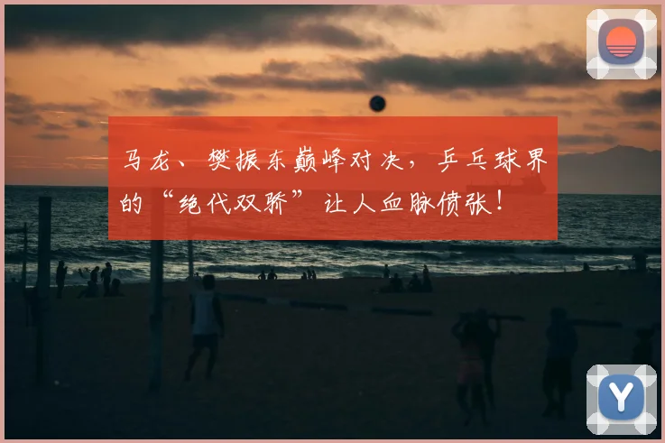 马龙、樊振东巅峰对决，乒乓球界的“绝代双骄”让人血脉偾张！