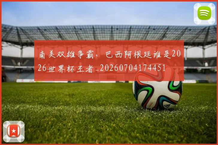 南美双雄争霸,巴西阿根廷谁是2026世界杯王者_20260704174451