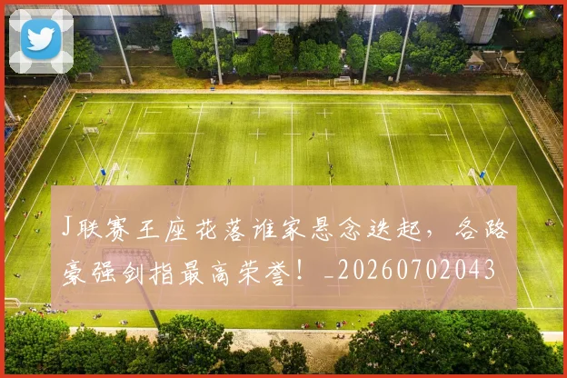 J联赛王座花落谁家悬念迭起，各路豪强剑指最高荣誉！_20260702043851