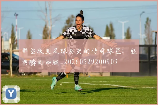 那些改变足球历史的传奇球星:经典瞬间回顾_20260529200909