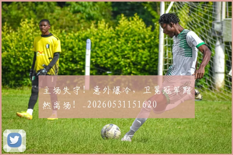 主场失守！意外爆冷，卫冕冠军黯然离场！_20260531151620