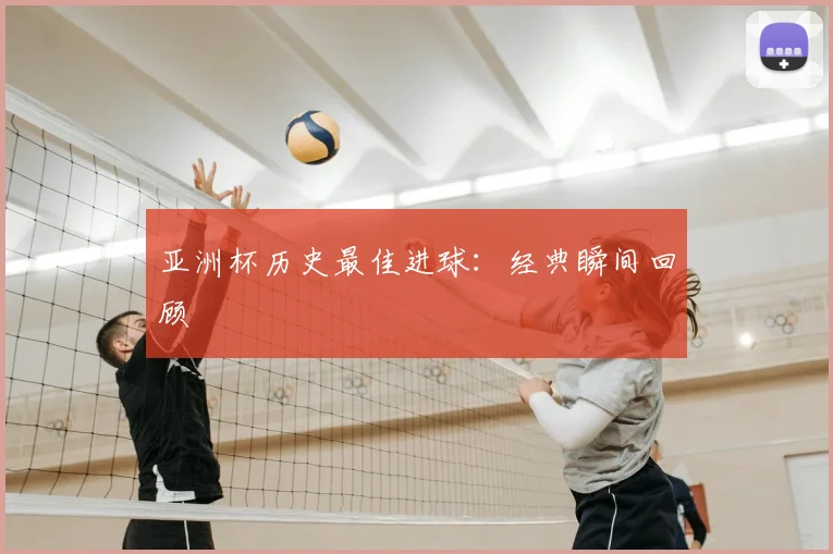 亚洲杯历史最佳进球：经典瞬间回顾