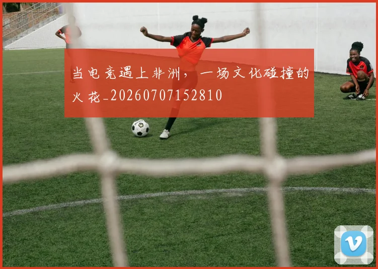 当电竞遇上非洲,一场文化碰撞的火花_20260707152810