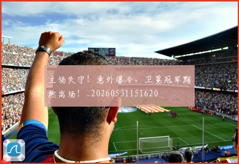 主场失守！意外爆冷，卫冕冠军黯然离场！_20260531151620